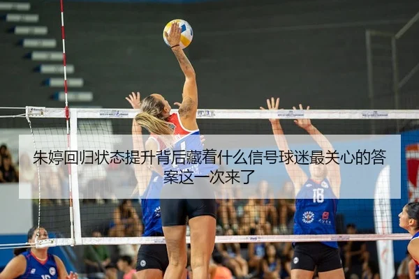 朱婷回归状态提升背后藏着什么信号球迷最关心的答案这一次来了